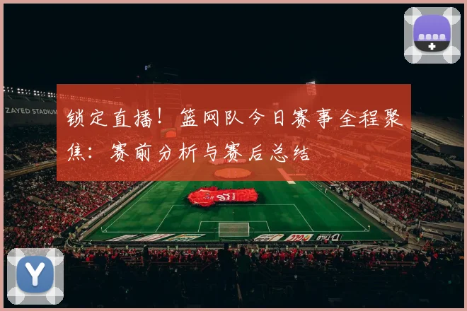 锁定直播!篮网队今日赛事全程聚焦:赛前分析与赛后总结