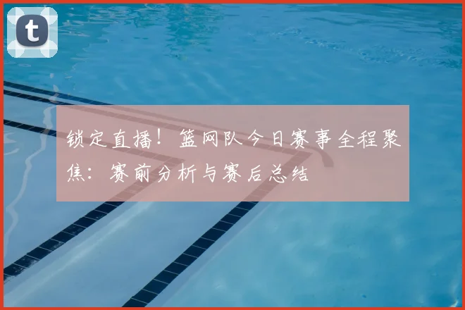 锁定直播!篮网队今日赛事全程聚焦:赛前分析与赛后总结